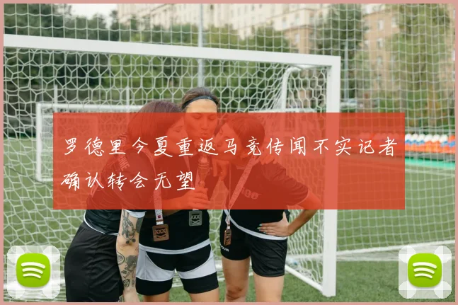 罗德里今夏重返马竞传闻不实记者确认转会无望